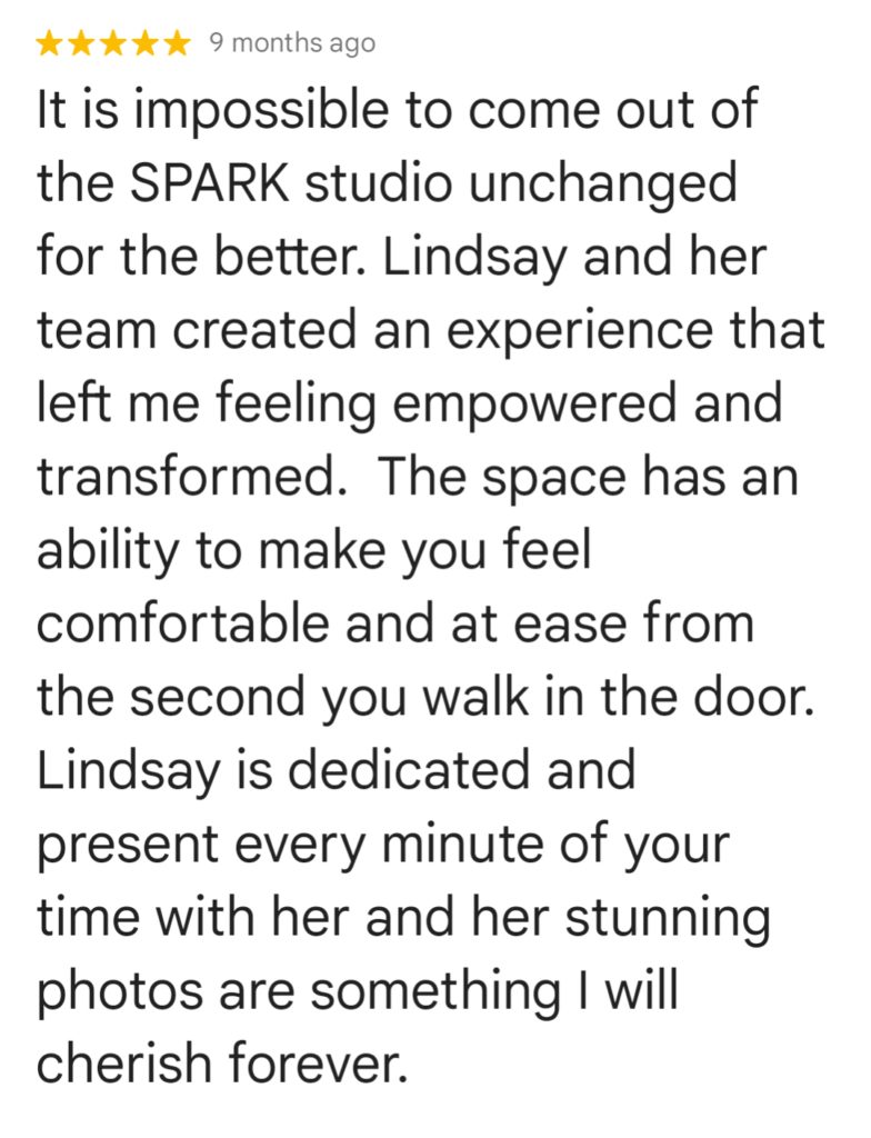 Google Review; "It is impossible to come out of the SPARK studio unchanged for the better. Lindsay and her team created an experience that left me feeling empowered and transformed. The space has the ability to make you feel comfortable and at ease from the second you walk in the door. Lindsay is dedicated and present every minute of your time with her and her stunning photos are something I will cherish forever."