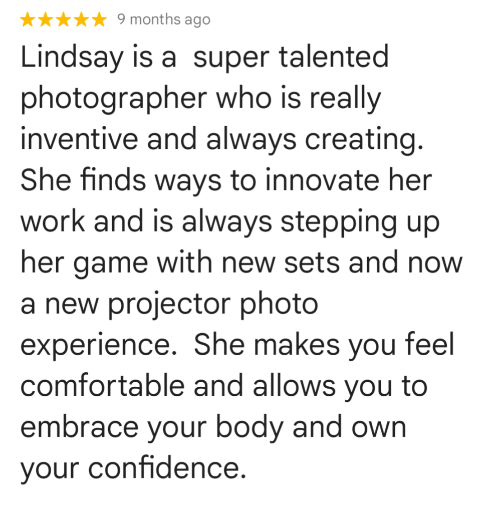every-day women leave Google Reviews;  "Lindsay is a super talented photographer who is really inventive and always creating. She finds ways to innovate her work and is always stepping up her game with new sets and now a new projector photo experience. She makes you feel comfortable and allows you to embrace your body and own your confidence."