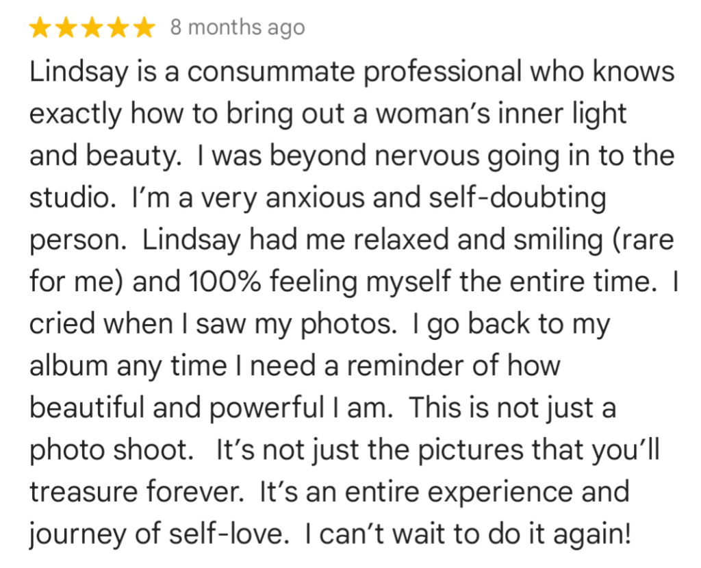 every-day women leave Google Reviews: "Lindsay is a consummate professional who knows exactly how to bring out a woman’s inner light and beauty. I was beyond nervous going into the studio. I’m a very anxious and self-doubting person. Lindsay had me relaxed and smiling (rare for me) and 100% feeling myself the entire time. I cried when I saw my photos. I go back to my album any time I need a reminder of how beautiful and powerful I am. This is not just a photo shoot. It’s not just the pictures that you’ll treasure forever. It’s an entire experience and journey of self-love. I can’t wait to do it again!"